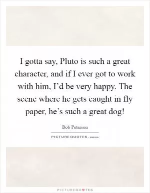 I gotta say, Pluto is such a great character, and if I ever got to work with him, I’d be very happy. The scene where he gets caught in fly paper, he’s such a great dog! Picture Quote #1