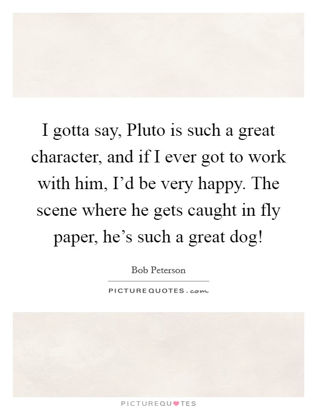 I gotta say, Pluto is such a great character, and if I ever got to work with him, I'd be very happy. The scene where he gets caught in fly paper, he's such a great dog! Picture Quote #1