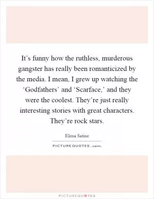 It’s funny how the ruthless, murderous gangster has really been romanticized by the media. I mean, I grew up watching the ‘Godfathers’ and ‘Scarface,’ and they were the coolest. They’re just really interesting stories with great characters. They’re rock stars Picture Quote #1