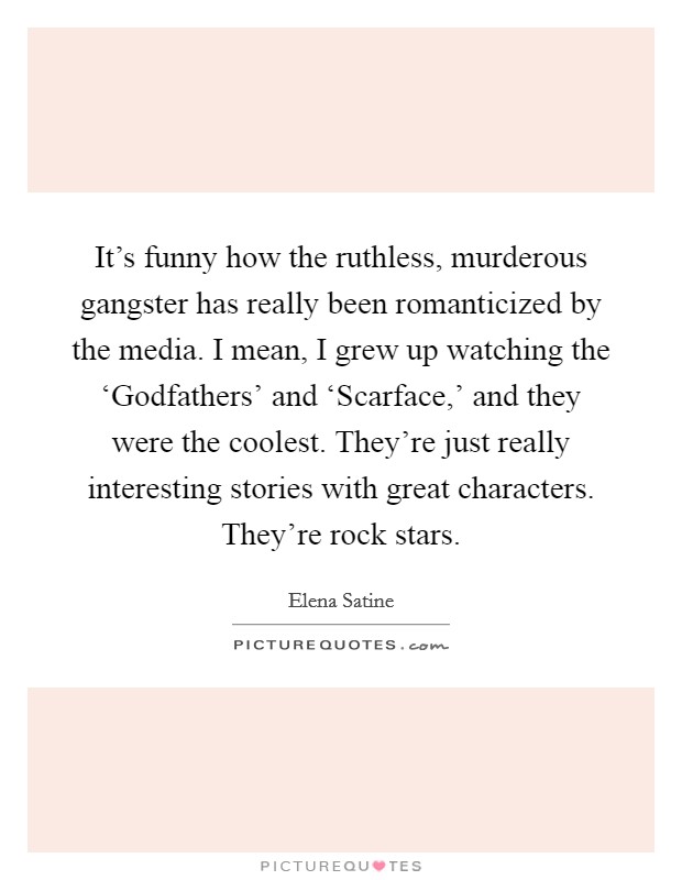 It's funny how the ruthless, murderous gangster has really been romanticized by the media. I mean, I grew up watching the ‘Godfathers' and ‘Scarface,' and they were the coolest. They're just really interesting stories with great characters. They're rock stars. Picture Quote #1