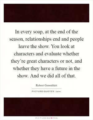 In every soap, at the end of the season, relationships end and people leave the show. You look at characters and evaluate whether they’re great characters or not, and whether they have a future in the show. And we did all of that Picture Quote #1