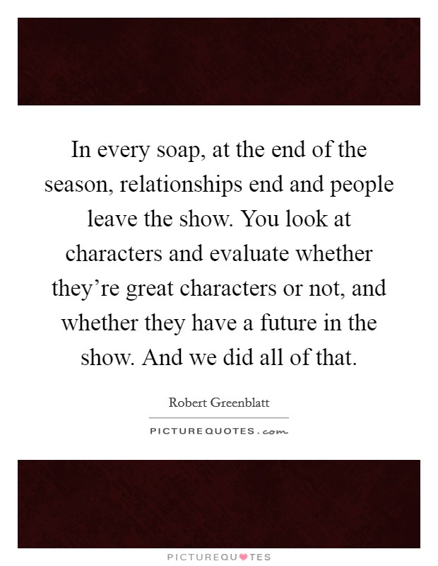 In every soap, at the end of the season, relationships end and people leave the show. You look at characters and evaluate whether they're great characters or not, and whether they have a future in the show. And we did all of that. Picture Quote #1