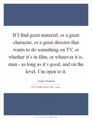 If I find great material, or a great character, or a great director that wants to do something on TV, or whether it’s in film, or whatever it is, man - as long as it’s good, and on the level, I’m open to it Picture Quote #1