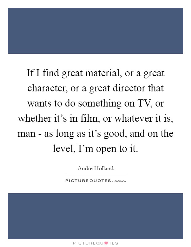 If I find great material, or a great character, or a great director that wants to do something on TV, or whether it's in film, or whatever it is, man - as long as it's good, and on the level, I'm open to it. Picture Quote #1