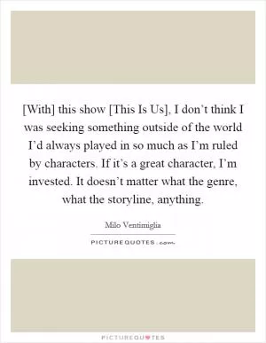 [With] this show [This Is Us], I don’t think I was seeking something outside of the world I’d always played in so much as I’m ruled by characters. If it’s a great character, I’m invested. It doesn’t matter what the genre, what the storyline, anything Picture Quote #1