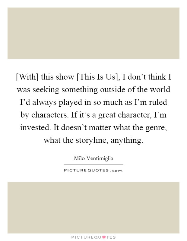 [With] this show [This Is Us], I don't think I was seeking something outside of the world I'd always played in so much as I'm ruled by characters. If it's a great character, I'm invested. It doesn't matter what the genre, what the storyline, anything. Picture Quote #1