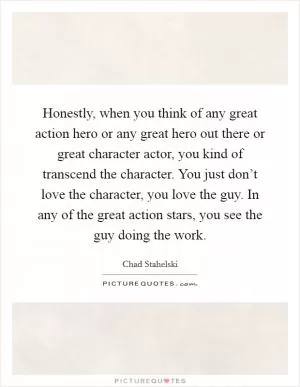 Honestly, when you think of any great action hero or any great hero out there or great character actor, you kind of transcend the character. You just don’t love the character, you love the guy. In any of the great action stars, you see the guy doing the work Picture Quote #1