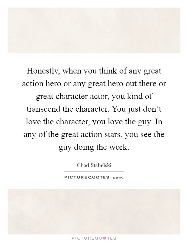 Honestly, when you think of any great action hero or any great hero out there or great character actor, you kind of transcend the character. You just don't love the character, you love the guy. In any of the great action stars, you see the guy doing the work. Picture Quote #1