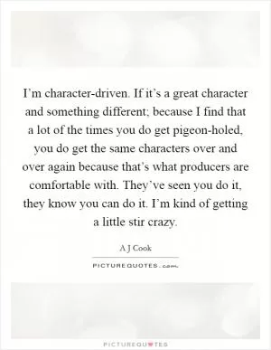 I’m character-driven. If it’s a great character and something different; because I find that a lot of the times you do get pigeon-holed, you do get the same characters over and over again because that’s what producers are comfortable with. They’ve seen you do it, they know you can do it. I’m kind of getting a little stir crazy Picture Quote #1