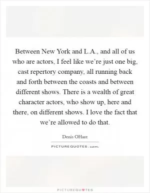 Between New York and L.A., and all of us who are actors, I feel like we’re just one big, cast repertory company, all running back and forth between the coasts and between different shows. There is a wealth of great character actors, who show up, here and there, on different shows. I love the fact that we’re allowed to do that Picture Quote #1