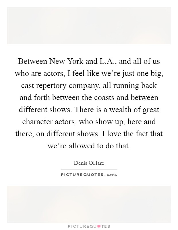 Between New York and L.A., and all of us who are actors, I feel like we're just one big, cast repertory company, all running back and forth between the coasts and between different shows. There is a wealth of great character actors, who show up, here and there, on different shows. I love the fact that we're allowed to do that. Picture Quote #1