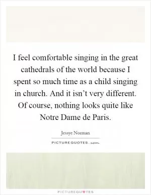 I feel comfortable singing in the great cathedrals of the world because I spent so much time as a child singing in church. And it isn’t very different. Of course, nothing looks quite like Notre Dame de Paris Picture Quote #1