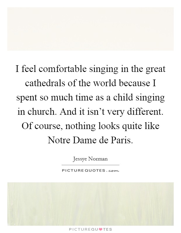 I feel comfortable singing in the great cathedrals of the world because I spent so much time as a child singing in church. And it isn't very different. Of course, nothing looks quite like Notre Dame de Paris. Picture Quote #1