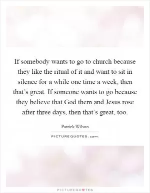 If somebody wants to go to church because they like the ritual of it and want to sit in silence for a while one time a week, then that’s great. If someone wants to go because they believe that God them and Jesus rose after three days, then that’s great, too Picture Quote #1