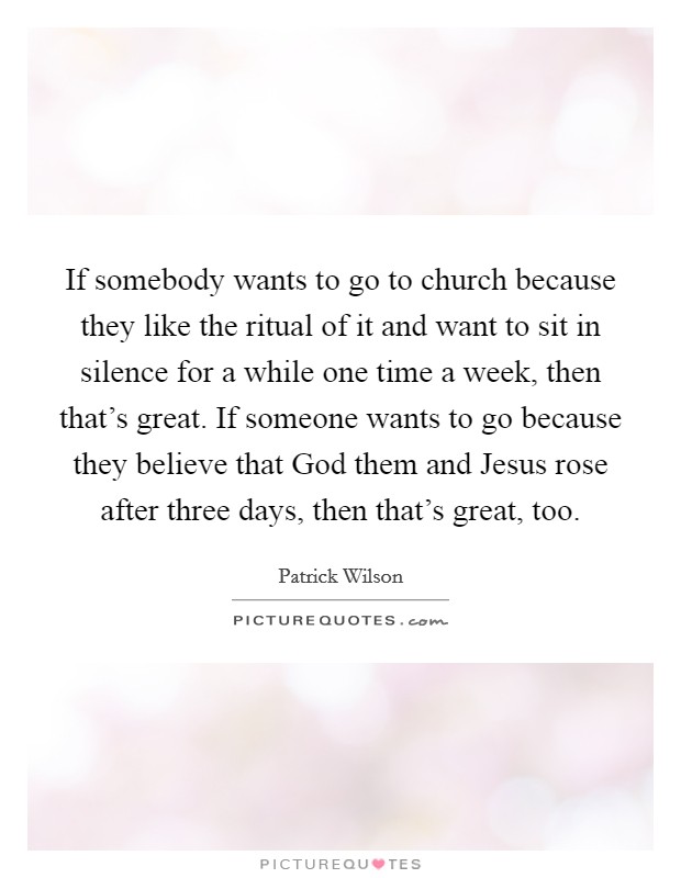 If somebody wants to go to church because they like the ritual of it and want to sit in silence for a while one time a week, then that's great. If someone wants to go because they believe that God them and Jesus rose after three days, then that's great, too. Picture Quote #1