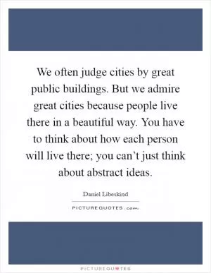 We often judge cities by great public buildings. But we admire great cities because people live there in a beautiful way. You have to think about how each person will live there; you can’t just think about abstract ideas Picture Quote #1