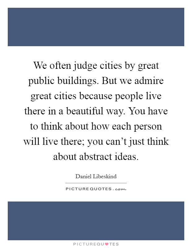 We often judge cities by great public buildings. But we admire great cities because people live there in a beautiful way. You have to think about how each person will live there; you can't just think about abstract ideas. Picture Quote #1