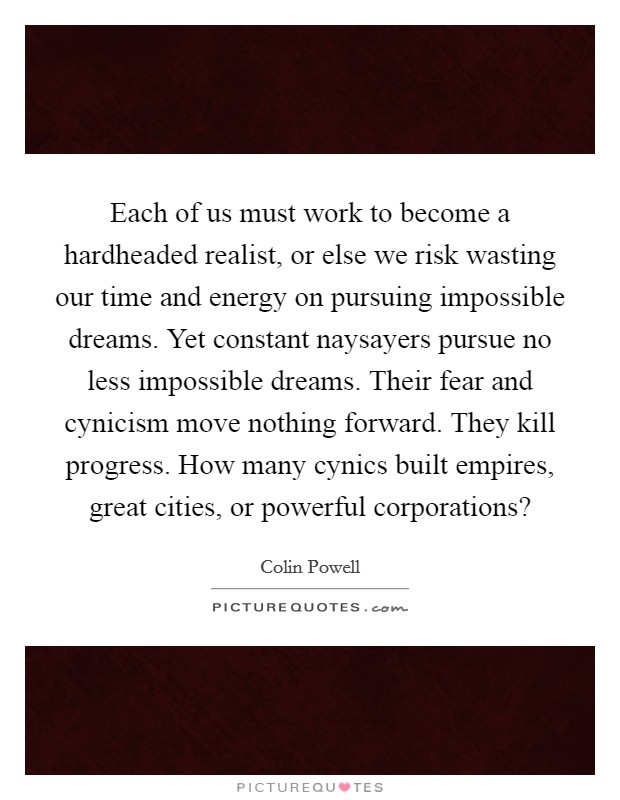 Each of us must work to become a hardheaded realist, or else we risk wasting our time and energy on pursuing impossible dreams. Yet constant naysayers pursue no less impossible dreams. Their fear and cynicism move nothing forward. They kill progress. How many cynics built empires, great cities, or powerful corporations? Picture Quote #1