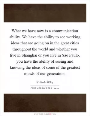 What we have now is a communication ability. We have the ability to see working ideas that are going on in the great cities throughout the world and whether you live in Shanghai or you live in Sao Paulo, you have the ability of seeing and knowing the ideas of some of the greatest minds of our generation Picture Quote #1