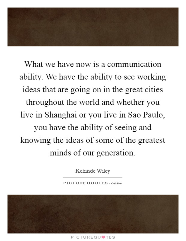 What we have now is a communication ability. We have the ability to see working ideas that are going on in the great cities throughout the world and whether you live in Shanghai or you live in Sao Paulo, you have the ability of seeing and knowing the ideas of some of the greatest minds of our generation. Picture Quote #1