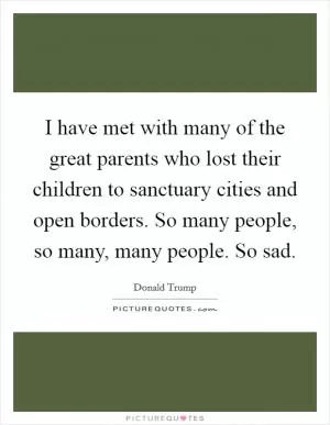 I have met with many of the great parents who lost their children to sanctuary cities and open borders. So many people, so many, many people. So sad Picture Quote #1