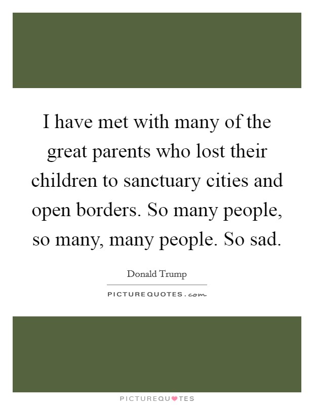I have met with many of the great parents who lost their children to sanctuary cities and open borders. So many people, so many, many people. So sad. Picture Quote #1