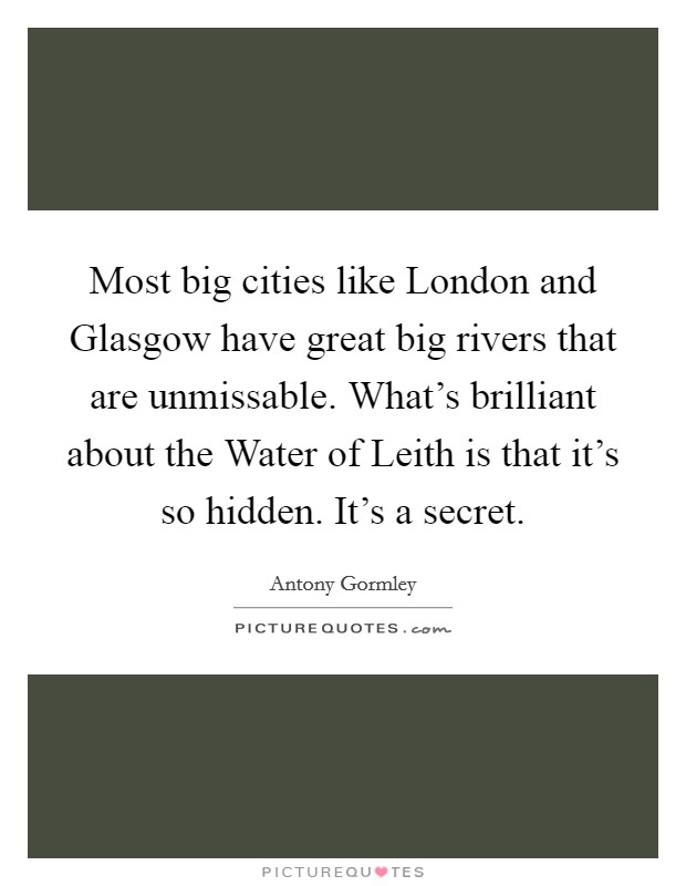 Most big cities like London and Glasgow have great big rivers that are unmissable. What's brilliant about the Water of Leith is that it's so hidden. It's a secret. Picture Quote #1