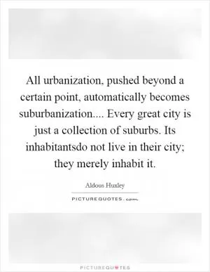 All urbanization, pushed beyond a certain point, automatically becomes suburbanization.... Every great city is just a collection of suburbs. Its inhabitantsdo not live in their city; they merely inhabit it Picture Quote #1