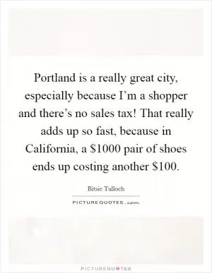 Portland is a really great city, especially because I’m a shopper and there’s no sales tax! That really adds up so fast, because in California, a $1000 pair of shoes ends up costing another $100 Picture Quote #1