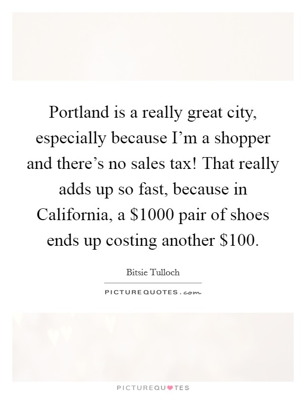 Portland is a really great city, especially because I'm a shopper and there's no sales tax! That really adds up so fast, because in California, a $1000 pair of shoes ends up costing another $100. Picture Quote #1