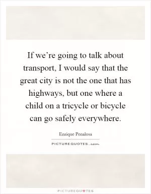 If we’re going to talk about transport, I would say that the great city is not the one that has highways, but one where a child on a tricycle or bicycle can go safely everywhere Picture Quote #1