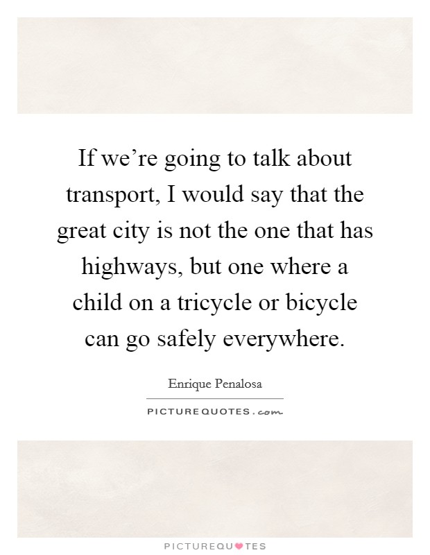 If we're going to talk about transport, I would say that the great city is not the one that has highways, but one where a child on a tricycle or bicycle can go safely everywhere. Picture Quote #1