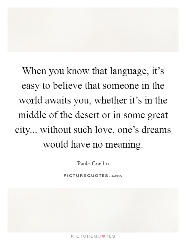 When you know that language, it's easy to believe that someone in the world awaits you, whether it's in the middle of the desert or in some great city... without such love, one's dreams would have no meaning. Picture Quote #1