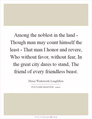 Among the noblest in the land - Though man may count himself the least - That man I honor and revere, Who without favor, without fear, In the great city dares to stand, The friend of every friendless beast Picture Quote #1