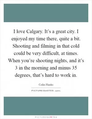 I love Calgary. It’s a great city. I enjoyed my time there, quite a bit. Shooting and filming in that cold could be very difficult, at times. When you’re shooting nights, and it’s 3 in the morning and minus 35 degrees, that’s hard to work in Picture Quote #1