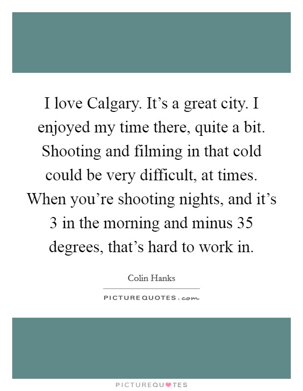 I love Calgary. It's a great city. I enjoyed my time there, quite a bit. Shooting and filming in that cold could be very difficult, at times. When you're shooting nights, and it's 3 in the morning and minus 35 degrees, that's hard to work in. Picture Quote #1