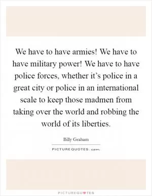 We have to have armies! We have to have military power! We have to have police forces, whether it’s police in a great city or police in an international scale to keep those madmen from taking over the world and robbing the world of its liberties Picture Quote #1