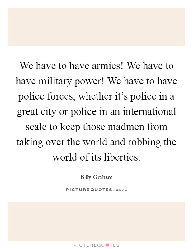 We have to have armies! We have to have military power! We have to have police forces, whether it's police in a great city or police in an international scale to keep those madmen from taking over the world and robbing the world of its liberties. Picture Quote #1