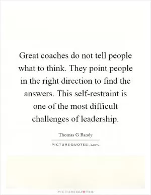Great coaches do not tell people what to think. They point people in the right direction to find the answers. This self-restraint is one of the most difficult challenges of leadership Picture Quote #1
