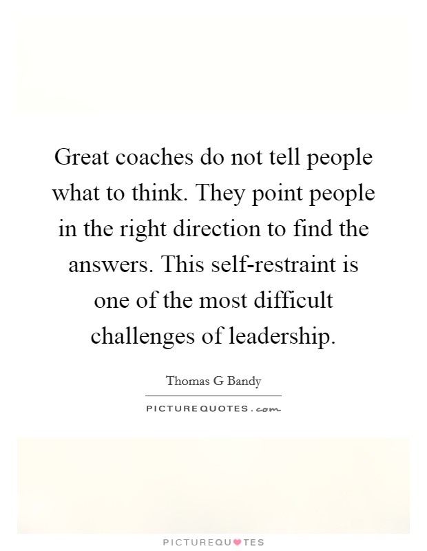 Great coaches do not tell people what to think. They point people in the right direction to find the answers. This self-restraint is one of the most difficult challenges of leadership. Picture Quote #1