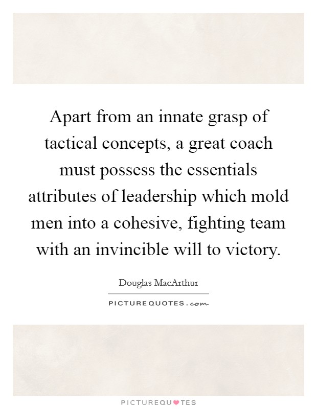 Apart from an innate grasp of tactical concepts, a great coach must possess the essentials attributes of leadership which mold men into a cohesive, fighting team with an invincible will to victory. Picture Quote #1