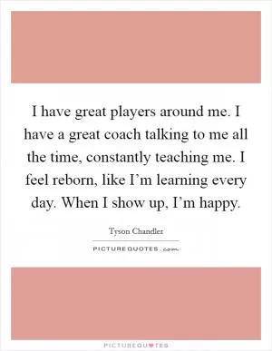 I have great players around me. I have a great coach talking to me all the time, constantly teaching me. I feel reborn, like I’m learning every day. When I show up, I’m happy Picture Quote #1