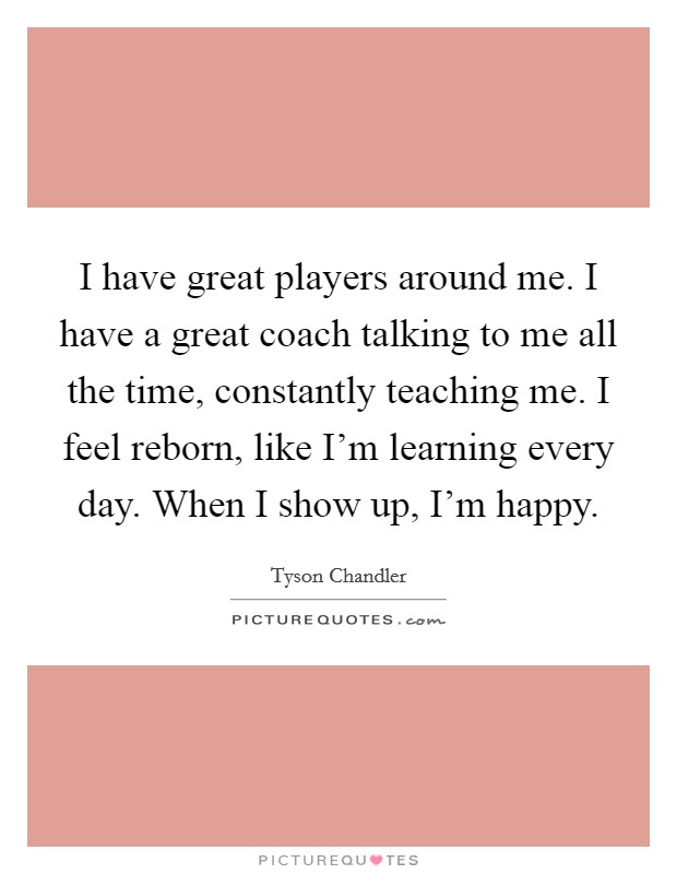 I have great players around me. I have a great coach talking to me all the time, constantly teaching me. I feel reborn, like I'm learning every day. When I show up, I'm happy. Picture Quote #1