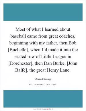 Most of what I learned about baseball came from great coaches, beginning with my father, then Bob [Buchelle], when I`d made it into the seated row of Little League in [Dorchester], then Dan Burke, [John Balfe], the great Henry Lane Picture Quote #1