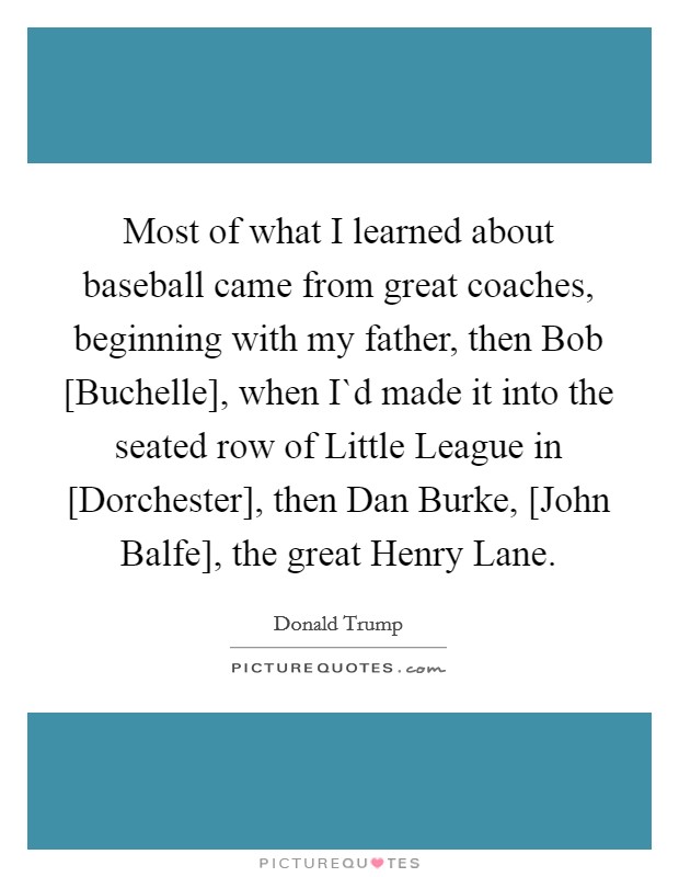 Most of what I learned about baseball came from great coaches, beginning with my father, then Bob [Buchelle], when I`d made it into the seated row of Little League in [Dorchester], then Dan Burke, [John Balfe], the great Henry Lane. Picture Quote #1