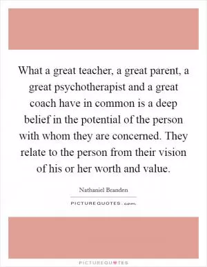 What a great teacher, a great parent, a great psychotherapist and a great coach have in common is a deep belief in the potential of the person with whom they are concerned. They relate to the person from their vision of his or her worth and value Picture Quote #1