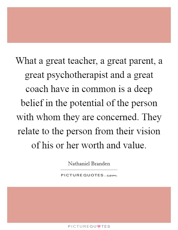 What a great teacher, a great parent, a great psychotherapist and a great coach have in common is a deep belief in the potential of the person with whom they are concerned. They relate to the person from their vision of his or her worth and value. Picture Quote #1