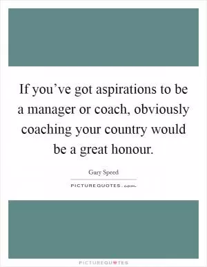 If you’ve got aspirations to be a manager or coach, obviously coaching your country would be a great honour Picture Quote #1