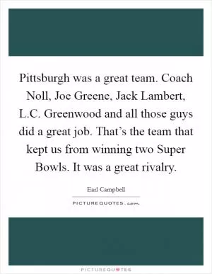 Pittsburgh was a great team. Coach Noll, Joe Greene, Jack Lambert, L.C. Greenwood and all those guys did a great job. That’s the team that kept us from winning two Super Bowls. It was a great rivalry Picture Quote #1