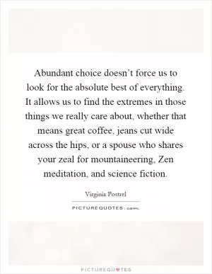 Abundant choice doesn’t force us to look for the absolute best of everything. It allows us to find the extremes in those things we really care about, whether that means great coffee, jeans cut wide across the hips, or a spouse who shares your zeal for mountaineering, Zen meditation, and science fiction Picture Quote #1